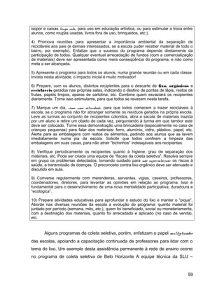 isopor e caixas longa vida, para uso em educação artística, ou para estimular a troca entre
alunos, como roupas usadas, livros fora de uso, brinquedos, etc.).
4) Promova reuniões para apresentar a importância ambiental da separação de
recicláveis aos pais (e demais interessados, se a escola puder receber material de todo o
bairro, por exemplo). Enfatize que o sucesso do programa depende diretamente da
participação de todos. Qualquer eventual arrecadação de fundos (com a comercialização
de materiais) deve ser apresentada como mera conseqüência do programa, e não como
meta a ser alcançada.
5) Apresente o programa para todos os alunos, numa grande reunião ou em cada classe.
Invista nesta atividade; o impacto inicial é muito motivador!
6) Prepare, com os alunos, distintos recipientes para o descarte de lixo, orgânicos e
recicláveis gerados nas próprias salas, indicando o destino de pontas de lápis, restos de
frutas, papéis limpos, aparas de cartolina, etc. Combine quem esvaziará os recipientes
diariamente. Torne isso estimulante, para que todos se revezem nesta tarefa.
7) Marque um dia, como uma solenidade, para que todos comecem a trazer recicláveis à
escola, se o programa não for abranger somente os resíduos gerados na própria escola.
Leve as turmas ao conjunto de recipientes coloridos, abra a sacola de materiais trazida
por um aluno e retire um objeto de cada vez, perguntando à turma em que tambor este
deve ser colocado. Torne essa demonstração uma brincadeira (especialmente no caso de
crianças pequenas) para falar dos materiais: ferro, alumínio, vidro, plástico, papel, etc.
Alerte para as embalagens com restos de alimentos, pedindo aos alunos que as lavem
imediatamente numa pia da escola. Solicite que todos confiram a limpeza das
embalagens em suas casas, para não atrair "bichinhos" indesejáveis aos recipientes.
8) Verifique periodicamente os recipientes quanto à higiene, grau de separação dos
materiais, etc. Pode ser criada uma equipe de “fiscais da coleta seletiva”. Resolva sempre
em grupo os problemas detectados, tomando cuidado para não supervalorizar os riscos à
saúde, a transmissão de doenças. O preconceito contra lixo orgânico deve ser atenuado e
discutido em aula.
9) Converse regularmente com merendeiras, serventes, vigias, caseiros, professores,
coordenadores, diretores, para levantar as opiniões em relação ao programa. Isso é
fundamental para o desenvolvimento de uma nova mentalidade participativa, duradoura e
“ecológica”.
10) Prepare atividades educativas para aprofundar o estudo do lixo e manter o “pique”.
Aborde nas diversas reuniões da escola a evolução do programa: quanto material foi
juntado por período (semana, mês, etc.), quem foi beneficiado, social ou monetariamente,
com a destinação dos materiais, quanto foi arrecadado e aplicado (no caso de venda),
etc.
Alguns programas de coleta seletiva, porém, enfatizam o papel multiplicador
das escolas, apoiando a capacitação continuada de professores para lidar com o
tema do lixo. Um exemplo desta assistência permanente à rede de ensino ocorre
no programa de coleta seletiva de Belo Horizonte A equipe técnica da SLU –
59
 