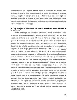 Superintendência de Limpeza Urbana coloca à disposição das escolas uma
biblioteca especializada em temas ambientais, com fitas de vídeo, peças de teatro,
músicas, relação de compradores e de entidades que recebem doação de
materiais recicláveis, e publica o jornal Eco-Escola, com informações sobre
procedimentos ligados à coleta seletiva e relatos de experiências vivenciadas pela
própria rede escolar no município.
3) “As pessoas só participam se houver incentivos, como brindes e
premiações”.
Outra estratégia de “educação ambiental”, muito questionada pelos
programas de coleta seletiva com orientação mais humanista, é a troca de
recicláveis por bens de consumo. Além de contrariar o princípio da redução na
geração de resíduos, sob o aspecto ambiental, pois incentiva a arrecadação de
grandes quantidades de materiais, a troca, como estímulo educativo, pressupõe a
“barganha” de atitudes ecologicamente mais adequadas. A coordenação do
programa de Porto Alegre, por exemplo, afirma que "a coleta seletiva não foi negociada"
com a população, ou seja, nada foi dado em troca de sua participação no
programa. Já segundo o programa de coleta seletiva da Universidade Estadual de
Feira de Santana, na Bahia, é imprescindível que a educação (ambiental) esteja
sempre norteada por uma “visão holística e não por alguma forma de adestramento, como a
que propõe a troca de lixo por cesta básica ou vale-transporte”. A troca não fortalece o
vínculo afetivo entre a pessoa e seu meio e nem a percepção de seu poder, como
indivíduo, para interferir na qualidade deste meio – sentimentos essenciais para a
mudança de práticas, não só pertinentes ao lixo, mas ambientais, de um modo
geral. A troca só se justifica como estratégia quando a intenção do programa de
coleta seletiva não é o desenvolvimento de novos sentimentos, valores e
posturas, enfim, de uma nova cultura. Caso contrário estaremos afirmando que
cidadania, ou um espírito de comunidade, carinho, solidariedade, respeito pelo
ambiente e pelos bens da coletividade pode ser comprado. Afinal, “a vida não é um
negócio, e participar da sociedade não é uma transação (despesa) comercial reembolsável”
(ACKERMAN, 1997).
60
 