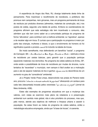 A experiência de Angra dos Reis, RJ, diverge totalmente desta linha de
pensamento. Para maximizar o recolhimento de recicláveis, a prefeitura não
promove nem campanhas, nem gincanas, mas um programa permanente de troca
de resíduos por produtos diversos (alimentos, materiais de construção, etc.) nos
postos de coleta, segundo uma tabela de pontos. Embora os coordenadores do
programa afirmem que esta estratégia não tem incentivado o consumo, eles
admitem que não tem como saber se a comunidade participa do programa de
forma “altruística”, para contribuir com a melhora ambiental, ou “egoística”, apenas
a de receber algo em troca. É curioso que a participação no programa é maior por
parte das crianças, mulheres e idosos, e que o envolvimento de homens só foi
significativo quando o produto cimento foi incluído na tabela de trocas.
De modo semelhante, mas defendendo um benefício “social”, o programa
de Camaçari, BA – Lixo Reciclável no Saco, Feijão e Farinha no Prato – estimula a troca
de recicláveis por cestas básicas, para garantir que a população participe
separando materiais nos domicílios. No programa de coleta seletiva do Embu, SP,
onde existe a possibilidade de troca de recicláveis por mudas de árvores, numa
tentativa de “esverdear” o município, nem sempre é fácil avaliar se a motivação
para o ato de separar materiais do lixo é ganhar alguma coisa ou decorrência de um
aumento no grau de “consciência” ambiental.
Já o Projeto Verão Praia Limpa, desenvolvido nas praias do Paraná neste
ano, procurou "estimular a educação ambiental da população" oferecendo um centavo para
cada lata (descartada) trocada pelos veranistas "que aderiram ao projeto" (Jornal do
Meio Ambiente, 4/98).
Estes são exemplos de programas educativos em que a mudança dos
valores, com vistas ao exercício mais pleno da cidadania e à preservação
ambiental num sentido mais global, não é alvo prioritário do processo, mas que,
pelo menos, atende aos objetivos de melhorar a limpeza urbana e assistir à
população. Se estas forem as metas do programa de coleta seletiva, então a
metodologia educativa empregada, ainda que “à base de trocas”, é coerente.
61
 