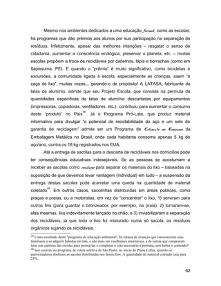 Mesmo nos ambientes dedicados a uma educação formal, como as escolas,
há programas que dão prêmios aos alunos por sua participação na separação de
resíduos. Infelizmente, apesar das melhores intenções – resgatar o senso de
cidadania, aumentar a consciência ecológica, preservar o planeta, etc. – muitas
escolas propõem a troca de recicláveis por cadernos, lápis e borrachas (como em
Itapissuma, PE). E quando o “prêmio” é muito significativo, como bicicletas e
excursões, a comunidade ligada à escola, especialmente as crianças, saem “à
caça de lixo”, muitas vezes... gerando-o de propósito! A LATASA, fabricante de
latas de alumínio, admite que seu Projeto Escola, que consiste na permuta de
quantidades específicas de latas de alumínio descartadas por equipamentos
(impressoras, copiadoras, ventiladores, etc.), contribuiu para aumentar o consumo
deste “produto” no País
39
. Já o Programa Pró-Lata, que produz material
informativo para divulgar “o potencial de reciclabilidade do aço e um selo de
garantia de reciclagem” admite ser um Programa de Estímulo ao Consumo da
Embalagem Metálica no Brasil, onde cada habitante consome apenas 5 kg de
aço/ano, contra os 18 kg registrados nos EUA.
Até a entrega de sacolas para o descarte de recicláveis nos domicílios pode
ter conseqüências educativas indesejáveis. Se as pessoas se acostumam a
receber as sacolas como condição para separar os materiais do lixo – baseadas na
suposição de que devemos levar vantagem (individual) em tudo – a suspensão da
entrega destas sacolas pode acarretar uma queda na quantidade de material
coletado
40
. Em outros casos, sacolinhas distribuídas em áreas públicas, como
praças e praias, ou a motoristas, em vez de “concentrar” o lixo, 1) serviram para
outros fins (para guardar o bronzeador, por exemplo, na praia), 2) tornaram-se,
elas mesmas, lixo indevidamente lançado no chão, e 3) inviabilizaram a separação
dos recicláveis, já que todo o lixo foi misturado numa só sacola, os resíduos
orgânicos sujando os recicláveis.
39 Como resultado deste "programa de educação ambiental", há relatos de crianças que convenceram seus
familiares a só adquirir bebidas em lata, e não mais em vasilhames retornáveis, e de outras que compraram
latas nas cantinas das escolas para prensá-las e completar a cota necessária à permuta, sem beber o conteúdo!!
40 Isso ocorreu no programa de coleta seletiva de São Paulo, no início do Plano Collor, quando os
patrocinadores aboliram as sacolas distribuídas nos domicílios. A quantidade de material coletado caiu para
25%.
62
 