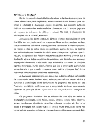 4) “Educar é divulgar”
Dentro do conjunto das atividades educativas, a divulgação do programa de
coleta seletiva tem papel importante, embora deva-se tomar cuidado para não
limitar a educação à divulgação. Alguns programas, que julgaram suficiente
distribuir impressos sobre a coleta seletiva, observaram que “... no início a população
não respondeu às informações dos folhetos e cartazes”. Ou seja, a divulgação de
informações não é, por si só, educativa.
A divulgação da coleta seletiva, no contexto (ou não) da discussão em torno
dos 3 Rs, tem importante papel nos programas. Neste sentido, precisam ser bem
claros e acessíveis os dados e orientações sobre os materiais a serem separados,
os roteiros e dias de coleta (tanto de recicláveis quanto de lixo), os destinos
alternativos dados aos materiais (incluindo a compostagem de orgânicos, quando
houver), e a aplicação dos recursos resultantes (quando houver). Convém que a
divulgação atinja a todos os setores da sociedade. Nos domicílios que possuem
empregados domésticos a discussão deve envolvê-los por serem os principais
agentes de limpeza. (Ainda assim, mesmo que seja a empregada quem muitas
vezes descarta o que o patrão comprou e quem “coloca o lixo para fora”, todos
nós somos consumidores e produtores de resíduos.)
A divulgação, especialmente dos dados que indicam a efetiva participação
da comunidade, serve também como estímulo para reforçar novos hábitos e
aumentar a participação desta comunidade no programa. No bairro de São
Francisco, em Niterói, verificou-se que a comunidade sentiu-se extremamente
orgulhosa de participar de um “empreendimento sério e de grande alcance”, divulgado na
mídia.
Os programas brasileiros têm se utilizado de uma série de meios de
divulgação/comunicação, como faixas, placas, folhetos, jornais, rádio, adesivos,
buttons, veículos com alto-falante, caminhões coletores com sino, etc. Em certos
casos a divulgação tem caráter lúdico e envolve muita criatividade, como nas
peças teatrais, esquetes, músicas e poemas desenvolvidos no programa de Belo
63
 