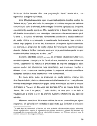 Horizonte. Muitos também têm uma programação visual característica, com
logomarcas e slogans específicos.
Uma dificuldade apontada pelos programas brasileiros de coleta seletiva é a
“falta de espaço” para a inclusão de mensagens educativas nos grandes meios de
comunicação, como a televisão. Esta limitação é inerente à proposta do programa,
especialmente quando aborda os 3Rs, questionando o desperdício, assunto que
dificilmente é compatível com a mensagem pró-consumo das emissoras em geral.
O tema lixo é exposto na televisão normalmente apenas sob o aspecto estético e
de saúde pública, e a população é conclamada, basicamente, para manter a
cidade limpa jogando o lixo no lixo. Receberam um especial apoio da televisão,
por exemplo, os programas de coleta seletiva de Florianópolis (que foi divulgado
durante 15 dias) e de Belo Horizonte, com uma peça publicitária especial em prol
da arrecadação de vidros para a Santa Casa
41
.
Conforme abordado no item parcerias, as atividades educativas muitas vezes
envolvem agentes como grupos de Terceira Idade, escoteiros, e associações de
bairros. Dependendo da natureza e profundidade da proposta pedagógica, estes
agentes podem ser educadores mais capacitados, que promovam reuniões e
debates com a comunidade, ou divulgadores do programa, visitando domicílios e
realizando conversas mais “informativas” com os moradores.
De modo geral, todos os programas de coleta seletiva, mesmo com
filosofias de trabalho distintas, desenvolvem atividades educativas como palestras,
oficinas de reciclagem artesanal de papel, visitas monitoradas ao aterro e unidade
de triagem (o “lixotur”, em São José dos Campos, SP) e ao museu do lixo (em
Santos, SP, com 2 mil peças). O valor didático de uma visita a um lixão é
insubstituível: o cheiro e a cor do chorume ilustram perfeitamente seu potencial
poluidor.
Merecem menção as feiras comunitárias de trocas, promovidas por alguns
programas, em parceria com entidades da sociedade, que estimulam a revisão no
41 O apelo desta peça publicitária foi tão forte que levou as pessoas a descartarem até garrafas...retornáveis!
Mesmo reconhecendo o impacto da mensagem (e do estímulo educativo), o episódio foi lamentado pela
coordenação do programa de coleta seletiva, cujo trabalho se pautava nos 3Rs, que valoriza o reuso de
materiais antes de seu descarte para reciclagem.
64
 