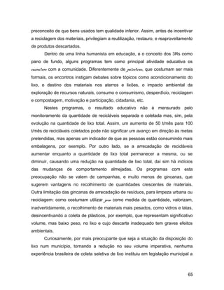 preconceito de que bens usados tem qualidade inferior. Assim, antes de incentivar
a reciclagem dos materiais, privilegiam a reutilização, restauro, e reaproveitamento
de produtos descartados.
Dentro de uma linha humanista em educação, e o conceito dos 3Rs como
pano de fundo, alguns programas tem como principal atividade educativa os
encontros com a comunidade. Diferentemente de palestras, que costumam ser mais
formais, os encontros instigam debates sobre tópicos como acondicionamento do
lixo, o destino dos materiais nos aterros e lixões, o impacto ambiental da
exploração de recursos naturais, consumo e consumismo, desperdício, reciclagem
e compostagem, motivação e participação, cidadania, etc.
Nestes programas, o resultado educativo não é mensurado pelo
monitoramento da quantidade de recicláveis separada e coletada mas, sim, pela
evolução na quantidade de lixo total. Assim, um aumento de 50 t/mês para 100
t/mês de recicláveis coletados pode não significar um avanço em direção às metas
pretendidas, mas apenas um indicador de que as pessoas estão consumindo mais
embalagens, por exemplo. Por outro lado, se a arrecadação de recicláveis
aumentar enquanto a quantidade de lixo total permanecer a mesma, ou se
diminuir, causando uma redução na quantidade de lixo total, daí sim há indícios
das mudanças de comportamento almejadas. Os programas com esta
preocupação não se valem de campanhas, e muito menos de gincanas, que
sugerem vantagens no recolhimento de quantidades crescentes de materiais.
Outra limitação das gincanas de arrecadação de resíduos, para limpeza urbana ou
reciclagem: como costumam utilizar peso como medida de quantidade, valorizam,
inadvertidamente, o recolhimento de materiais mais pesados, como vidros e latas,
desincentivando a coleta de plásticos, por exemplo, que representam significativo
volume, mas baixo peso, no lixo e cujo descarte inadequado tem graves efeitos
ambientais.
Curiosamente, por mais preocupante que seja a situação da disposição do
lixo num município, tornando a redução no seu volume imperativa, nenhuma
experiência brasileira de coleta seletiva de lixo instituiu em legislação municipal a
65
 