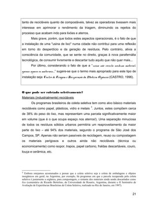 tanto de recicláveis quanto de compostáveis, talvez as operadoras tivessem mais
interesse em aprimorar o rendimento da triagem, diminuindo os rejeitos do
processo que acabam indo para lixões e aterros.
Mais grave, porém, que todos estes aspectos operacionais, é o fato de que
a instalação de uma "usina de lixo" numa cidade não contribui para uma reflexão
em torno do desperdício e da geração de resíduos. Pelo contrário, alivia a
consciência da comunidade, que se sente no direito, graças à nova parafernália
tecnológica, de consumir livremente e descartar tudo aquilo que não quer mais...
Por último, considerando o fato de que a “usina não recicla nenhum material,
apenas separa os materiais...” sugere-se que o termo mais apropriado para este tipo de
instalação seja Centro de Triagem e Recuperação da Matéria Orgânica (CASTRO, 1996).
O que pode ser coletado seletivamente?
Materiais (industrialmente) recicláveis
Os programas brasileiros de coleta seletiva tem como alvo básico materiais
recicláveis como papel, plásticos, vidro e metais
3
. Juntos, estes compõem cerca
de 38% do peso do lixo, mas representam uma parcela significativamente maior
em volume (que é o que ocupa espaço nos aterros!). Uma separação minuciosa
de todos os resíduos sólidos urbanos permitiria um reaproveitamento da maior
parte do lixo – até 94% dos materiais, segundo o programa de São José dos
Campos, SP. Apenas não seriam passíveis de reciclagem, reuso ou compostagem
os materiais perigosos e outros ainda não recicláveis (técnica ou
economicamente) como isopor, trapos, papel carbono, fraldas descartáveis, couro,
louça e cerâmica, etc.
3 Embora estejamos acostumados a pensar que a coleta seletiva seja a coleta de embalagens e objetos
inorgânicos em geral, na Argentina, por exemplo, há programas em que a parcela recuperada pela coleta
seletiva é justamente a orgânica, para compostagem, o restante dos materiais ainda sendo descartados como
lixo (comentário de Ricardo Bertolino, da Universidade de Rosario, Argentina, durante o II Seminário de
Avaliação de Experiências Brasileiras de Coleta Seletiva, realizado no Rio de Janeiro, em 1997).
21
 