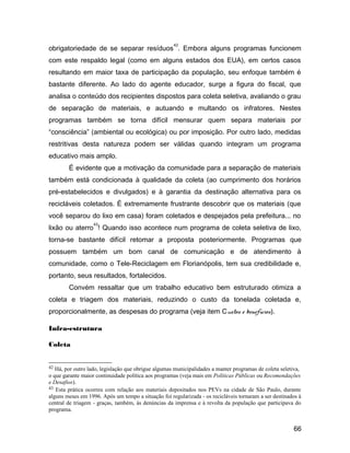 obrigatoriedade de se separar resíduos
42
. Embora alguns programas funcionem
com este respaldo legal (como em alguns estados dos EUA), em certos casos
resultando em maior taxa de participação da população, seu enfoque também é
bastante diferente. Ao lado do agente educador, surge a figura do fiscal, que
analisa o conteúdo dos recipientes dispostos para coleta seletiva, avaliando o grau
de separação de materiais, e autuando e multando os infratores. Nestes
programas também se torna difícil mensurar quem separa materiais por
“consciência” (ambiental ou ecológica) ou por imposição. Por outro lado, medidas
restritivas desta natureza podem ser válidas quando integram um programa
educativo mais amplo.
É evidente que a motivação da comunidade para a separação de materiais
também está condicionada à qualidade da coleta (ao cumprimento dos horários
pré-estabelecidos e divulgados) e à garantia da destinação alternativa para os
recicláveis coletados. É extremamente frustrante descobrir que os materiais (que
você separou do lixo em casa) foram coletados e despejados pela prefeitura... no
lixão ou aterro
43
! Quando isso acontece num programa de coleta seletiva de lixo,
torna-se bastante difícil retomar a proposta posteriormente. Programas que
possuem também um bom canal de comunicação e de atendimento à
comunidade, como o Tele-Reciclagem em Florianópolis, tem sua credibilidade e,
portanto, seus resultados, fortalecidos.
Convém ressaltar que um trabalho educativo bem estruturado otimiza a
coleta e triagem dos materiais, reduzindo o custo da tonelada coletada e,
proporcionalmente, as despesas do programa (veja item Custos e benefícios).
Infra-estrutura
Coleta
42 Há, por outro lado, legislação que obrigue algumas municipalidades a manter programas de coleta seletiva,
o que garante maior continuidade política aos programas (veja mais em Políticas Públicas ou Recomendações
e Desafios).
43 Esta prática ocorreu com relação aos materiais depositados nos PEVs na cidade de São Paulo, durante
alguns meses em 1996. Após um tempo a situação foi regularizada - os recicláveis tornaram a ser destinados à
central de triagem - graças, também, às denúncias da imprensa e à revolta da população que participava do
programa.
66
 
