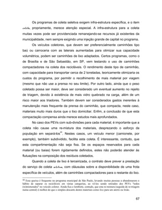 Os programas de coleta seletiva exigem infra-estrutura específica, e o item
coleta, propriamente, merece atenção especial. A infra-estrutura para a coleta
muitas vezes pode ser providenciada remanejando-se recursos já existentes da
municipalidade, nem sempre exigindo uma injeção grande de capital no programa.
Os veículos coletores, que devem ser preferencialmente caminhões tipo
baú ou carroceria com as laterais aumentadas para otimizar sua capacidade
volumétrica, podem ser caminhões de lixo adaptados. Certos programas, como o
de Brasília e de São Sebastião, em SP, vem testando o uso de caminhões
compactadores na coleta dos recicláveis. O rendimento deste tipo de caminhão,
com capacidade para transportar cerca de 2 toneladas, teoricamente otimizaria os
custos do programa, por permitir o recolhimento de mais material por viagem
(mesmo que não use a prensa no seu limite). Por outro lado, ainda que o peso
coletado possa ser maior, deve ser considerado um eventual aumento no rejeito
de triagem, devido à existência de mais vidro quebrado na carga, além de um
risco maior aos triadores. Também devem ser considerados gastos inerentes à
manutenção mais frequente da prensa do caminhão, que compacta, neste caso,
materiais muito mais duros que o lixo domiciliar. Enfim, a conclusão de que esta
compactação compensa ainda merece estudos mais aprofundados.
No caso dos PEVs com sub-divisões para cada material, é importante que a
coleta não cause uma re-mistura dos materiais, desprezando o esforço da
população em separá-los
44
. Nestes casos, um veículo menor (camionete, por
exemplo), também subdividido, facilita esta coleta. É interessante, contudo, que
esta compartimentação não seja fixa. Se os espaços reservados para cada
material (ou baias) forem rigidamente definidos, estes não poderão atender às
flutuações na composição dos resíduos coletados.
Quando a coleta de lixo é terceirizada, o contrato deve prever a prestação
do serviço de coleta seletiva, com cláusulas sobre a disponibilidade de uma frota
específica de veículos, além de caminhões compactadores para o restante do lixo.
44 Essa queixa é frequente no programa municipal de São Paulo, levando muitas pessoas a abandonarem o
hábito de separar os recicláveis em várias categorias, ao vê-los sendo retirados dos PEVs "todos
(re)misturados" no veículo coletor. Ainda fica o lembrete, contudo, que esta re-mistura (seguida de re-triagem
numa central) é melhor do que o simples descarte destes materiais como lixo para um aterro ou lixão.
67
 