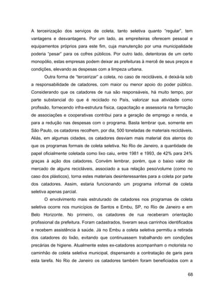 A terceirização dos serviços de coleta, tanto seletiva quanto “regular”, tem
vantagens e desvantagens. Por um lado, as empreiteiras oferecem pessoal e
equipamentos próprios para este fim, cuja manutenção por uma municipalidade
poderia “pesar” para os cofres públicos. Por outro lado, detentoras de um certo
monopólio, estas empresas podem deixar as prefeituras à mercê de seus preços e
condições, elevando as despesas com a limpeza urbana.
Outra forma de “terceirizar” a coleta, no caso de recicláveis, é deixá-la sob
a responsabilidade de catadores, com maior ou menor apoio do poder público.
Considerando que os catadores de rua são responsáveis, há muito tempo, por
parte substancial do que é reciclado no País, valorizar sua atividade como
profissão, fornecendo infra-estrutura física, capacitação e assessoria na formação
de associações e cooperativas contribui para a geração de emprego e renda, e
para a redução nas despesas com o programa. Basta lembrar que, somente em
São Paulo, os catadores recolhem, por dia, 500 toneladas de materiais recicláveis.
Aliás, em algumas cidades, os catadores desviam mais material dos aterros do
que os programas formais de coleta seletiva. No Rio de Janeiro, a quantidade de
papel oficialmente coletada como lixo caiu, entre 1981 e 1993, de 42% para 24%
graças à ação dos catadores. Convém lembrar, porém, que o baixo valor de
mercado de alguns recicláveis, associado a sua relação peso/volume (como no
caso dos plásticos), torna estes materiais desinteressantes para a coleta por parte
dos catadores. Assim, estaria funcionando um programa informal de coleta
seletiva apenas parcial.
O envolvimento mais estruturado de catadores nos programas de coleta
seletiva ocorre nos municípios de Santos e Embu, SP, no Rio de Janeiro e em
Belo Horizonte. No primeiro, os catadores de rua receberam orientação
profissional da prefeitura. Foram cadastrados, tiveram seus carrinhos identificados
e recebem assistência à saúde. Já no Embu a coleta seletiva permitiu a retirada
dos catadores do lixão, evitando que continuassem trabalhando em condições
precárias de higiene. Atualmente estes ex-catadores acompanham o motorista no
caminhão de coleta seletiva municipal, dispensando a contratação de garis para
esta tarefa. No Rio de Janeiro os catadores também foram beneficiados com a
68
 