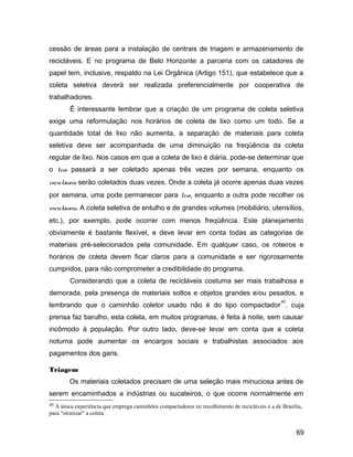 cessão de áreas para a instalação de centrais de triagem e armazenamento de
recicláveis. E no programa de Belo Horizonte a parceria com os catadores de
papel tem, inclusive, respaldo na Lei Orgânica (Artigo 151), que estabelece que a
coleta seletiva deverá ser realizada preferencialmente por cooperativa de
trabalhadores.
É interessante lembrar que a criação de um programa de coleta seletiva
exige uma reformulação nos horários de coleta de lixo como um todo. Se a
quantidade total de lixo não aumenta, a separação de materiais para coleta
seletiva deve ser acompanhada de uma diminuição na freqüência da coleta
regular de lixo. Nos casos em que a coleta de lixo é diária, pode-se determinar que
o lixo passará a ser coletado apenas três vezes por semana, enquanto os
recicláveis serão coletados duas vezes. Onde a coleta já ocorre apenas duas vezes
por semana, uma pode permanecer para lixo, enquanto a outra pode recolher os
recicláveis. A coleta seletiva de entulho e de grandes volumes (mobiliário, utensílios,
etc.), por exemplo, pode ocorrer com menos freqüência. Este planejamento
obviamente é bastante flexível, e deve levar em conta todas as categorias de
materiais pré-selecionados pela comunidade. Em qualquer caso, os roteiros e
horários de coleta devem ficar claros para a comunidade e ser rigorosamente
cumpridos, para não comprometer a credibilidade do programa.
Considerando que a coleta de recicláveis costuma ser mais trabalhosa e
demorada, pela presença de materiais soltos e objetos grandes e/ou pesados, e
lembrando que o caminhão coletor usado não é do tipo compactador
45
, cuja
prensa faz barulho, esta coleta, em muitos programas, é feita à noite, sem causar
incômodo à população. Por outro lado, deve-se levar em conta que a coleta
noturna pode aumentar os encargos sociais e trabalhistas associados aos
pagamentos dos garis.
Triagem
Os materiais coletados precisam de uma seleção mais minuciosa antes de
serem encaminhados a indústrias ou sucateiros, o que ocorre normalmente em
45 A única experiência que emprega caminhões compactadores no recolhimento de recicláveis é a de Brasília,
para "otimizar" a coleta.
69
 