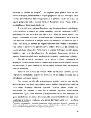unidades ou centrais de triagem
46
. Um programa pode possuir mais de uma
central de triagem, considerando as feições geográficas de cada município, o que
contribui para reduzir as distâncias percorridas e, portanto, o custo da coleta. Em
alguns programas estas centrais também funcionam como PEVs, onde a
população pode deixar seus recicláveis.
O grau de triagem varia em função do nível de separação dos materiais nas
fontes geradoras, e tende a ser menor quando os materiais provém de um PEV,
que pressupõe uma separação por tipos (papel, plásticos, vidros, metais) pela
própria comunidade. Por mais detalhista que seja um cidadão na separação de
seus resíduos domésticos, é sempre necessário beneficiar os materiais após a
coleta. Para tanto, as centrais de triagem costumam ser dotadas de trituradoras
para vidros, re-selecionados por cor (verde, âmbar e branco), e de prensas para
papéis, plásticos e latas. Em Porto Alegre, a unidade de triagem também possui
lavadores para o pré-beneficiamento de plásticos. Geralmente, contudo, a
lavagem dos recicláveis é responsabilidade do comprador, sucateiro ou indústria.
Em vários casos, sucateiros, ou a própria indústria interessada na
reciclagem de determinado material, cedem equipamentos para o beneficiamento
dos recicláveis, já que a redução no volume destes materiais reduz as despesas
com seu transporte.
Também com o intuito de otimizar o frete, as indústrias vidreiras, ou suas
empreiteiras contratadas, exigem um mínimo de 10 toneladas de cacos para a
retirada das centrais de triagem.
Nas centrais também são re-selecionados aqueles materiais que não são
recuperáveis ou recicláveis, como isopor, couro, tecidos, fitas adesivas, espelhos,
vidro plano, lâmpadas, celofane, madeira, cerâmica, peças mistas, etc.,
descartados por engano ou descuido, e resíduos orgânicos, coletivamente
denominados rejeitos. Estes materiais, que representam de 8 a 30%, em média, do
que é coletado nos programas brasileiros, são posteriormente levados aos lixões
ou aterros. O índice de rejeitos de uma central de triagem varia com 1) o esforço
46 Os termos mais adequados a este tipo de instalação são unidades ou centrais de triagem, e não usinas, para
facilitar a distinção entre aquelas, que recebem materiais pré-selecionados e coletados seletivamente, dos
locais que recebem lixo propriamente dito, exigindo mais maquinário.
70
 