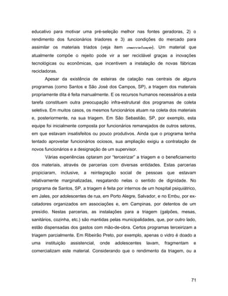 educativo para motivar uma pré-seleção melhor nas fontes geradoras, 2) o
rendimento dos funcionários triadores e 3) as condições do mercado para
assimilar os materiais triados (veja item comercialização). Um material que
atualmente compõe o rejeito pode vir a ser reciclável graças a inovações
tecnológicas ou econômicas, que incentivem a instalação de novas fábricas
recicladoras.
Apesar da existência de esteiras de catação nas centrais de alguns
programas (como Santos e São José dos Campos, SP), a triagem dos materiais
propriamente dita é feita manualmente. E os recursos humanos necessários a esta
tarefa constituem outra preocupação infra-estrutural dos programas de coleta
seletiva. Em muitos casos, os mesmos funcionários atuam na coleta dos materiais
e, posteriormente, na sua triagem. Em São Sebastião, SP, por exemplo, esta
equipe foi inicialmente composta por funcionários remanejados de outros setores,
em que estavam insatisfeitos ou pouco produtivos. Ainda que o programa tenha
tentado aproveitar funcionários ociosos, sua ampliação exigiu a contratação de
novos funcionários e a designação de um supervisor.
Várias experiências optaram por “terceirizar” a triagem e o beneficiamento
dos materiais, através de parcerias com diversas entidades. Estas parcerias
propiciaram, inclusive, a reintegração social de pessoas que estavam
relativamente marginalizadas, resgatando nelas o sentido de dignidade. No
programa de Santos, SP, a triagem é feita por internos de um hospital psiquiátrico,
em Jales, por adolescentes de rua, em Porto Alegre, Salvador, e no Embu, por ex-
catadores organizados em associações e, em Campinas, por detentos de um
presídio. Nestas parcerias, as instalações para a triagem (galpões, mesas,
sanitários, cozinha, etc.) são mantidas pelas municipalidades, que, por outro lado,
estão dispensadas dos gastos com mão-de-obra. Certos programas terceirizam a
triagem parcialmente. Em Ribeirão Preto, por exemplo, apenas o vidro é doado a
uma instituição assistencial, onde adolescentes lavam, fragmentam e
comercializam este material. Considerando que o rendimento da triagem, ou a
71
 