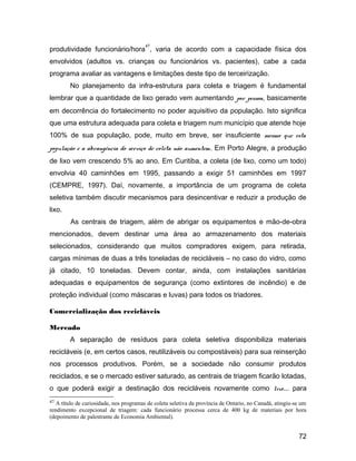 produtividade funcionário/hora
47
, varia de acordo com a capacidade física dos
envolvidos (adultos vs. crianças ou funcionários vs. pacientes), cabe a cada
programa avaliar as vantagens e limitações deste tipo de terceirização.
No planejamento da infra-estrutura para coleta e triagem é fundamental
lembrar que a quantidade de lixo gerado vem aumentando por pessoa, basicamente
em decorrência do fortalecimento no poder aquisitivo da população. Isto significa
que uma estrutura adequada para coleta e triagem num município que atende hoje
100% de sua população, pode, muito em breve, ser insuficiente mesmo que esta
população e a abrangência do serviço de coleta não aumentem. Em Porto Alegre, a produção
de lixo vem crescendo 5% ao ano. Em Curitiba, a coleta (de lixo, como um todo)
envolvia 40 caminhões em 1995, passando a exigir 51 caminhões em 1997
(CEMPRE, 1997). Daí, novamente, a importância de um programa de coleta
seletiva também discutir mecanismos para desincentivar e reduzir a produção de
lixo.
As centrais de triagem, além de abrigar os equipamentos e mão-de-obra
mencionados, devem destinar uma área ao armazenamento dos materiais
selecionados, considerando que muitos compradores exigem, para retirada,
cargas mínimas de duas a três toneladas de recicláveis – no caso do vidro, como
já citado, 10 toneladas. Devem contar, ainda, com instalações sanitárias
adequadas e equipamentos de segurança (como extintores de incêndio) e de
proteção individual (como máscaras e luvas) para todos os triadores.
Comercialização dos recicláveis
Mercado
A separação de resíduos para coleta seletiva disponibiliza materiais
recicláveis (e, em certos casos, reutilizáveis ou compostáveis) para sua reinserção
nos processos produtivos. Porém, se a sociedade não consumir produtos
reciclados, e se o mercado estiver saturado, as centrais de triagem ficarão lotadas,
o que poderá exigir a destinação dos recicláveis novamente como lixo... para
47 A título de curiosidade, nos programas de coleta seletiva da província de Ontario, no Canadá, atingiu-se um
rendimento excepcional de triagem: cada funcionário processa cerca de 400 kg de materiais por hora
(depoimento de palestrante de Economia Ambiental).
72
 