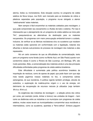 aterros, lixões ou incineradores. Esta situação ocorreu no programa de coleta
seletiva de Nova Iorque, nos EUA: sem mercado para as toneladas de vidros e
plásticos separadas pela população, o programa viu-se obrigado a aterrar
“seletivamente” estes materiais.
Nem sempre é fácil encaminhar os materiais coletados para reciclagem, o
que pode comprometer seu escoamento e a fluidez de todo o sistema. Por isso é
interessante que o planejamento de um programa de coleta seletiva se inicie pelo
“fim”, pesquisando-se as alternativas de destinação para os materiais
recuperados. Os programas com maior preocupação ambiental tomam o cuidado,
inclusive, de verificar se as fábricas recicladoras e/ou os sucateiros que recebem
os materiais estão operando em conformidade com a legislação, tratando dos
efluentes e demais sub-produtos do processo de reciclagem dos materiais a eles
repassados.
Há um certo consenso de que as dificuldades de comercialização, tanto
para um programa numa favela (como na Monte Azul, em São Paulo) quanto num
condomínio classe A (como a Riviera de São Lourenço, em Bertioga, SP), são
muito parecidas. Aliás, a comercialização dos materiais ainda é uma das principais
dificuldades enfrentadas pelos programas de coleta seletiva brasileiros.
Esta dificuldade é aumentada pela política econômica brasileira de
importação de resíduos, como de aparas de papel, que pode fazer com que seja
mais barato jogarmos nossos materiais no lixo, e comprarmos sobras
estrangeiras, do que reciclá-los. A política vigente também privilegia, através de
subsídios, a exploração de matéria-prima virgem e o uso de energia, em
detrimento da recuperação de recursos naturais já utilizados (veja também
Políticas Públicas).
As exigências das indústrias de reciclagem – a seleção prévia dos vidros
por cores, por exemplo (verde, âmbar e branco) nas unidades de triagem – bem
como as distâncias entre as indústrias e os municípios com programas de coleta
seletiva, muitas vezes levam as municipalidades a encaminhar seus recicláveis a
intermediários, como os sucateiros, aparistas e "ferro-velhos". Embora paguem
73
 