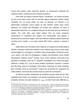 menos pelo produto, estes costumam garantir um escoamento constante dos
materiais triados, contribuindo para a fluidez do sistema.
Para evitar que alguns materiais fiquem “encalhados”, em função da época
do ano ou por terem menor valor no mercado, alguns programas vendem cargas
“fechadas” por um preço médio. Ou seja, só destinam um material a um
determinado comprador (como papel) se este também aceitar outro (como
plásticos). Em função das flutuações nos preços dos materiais, às vezes é
interessante estocá-los, se o programa dispuser de área para isso nas centrais de
triagem. Por outro lado, para deixar espaço livre, às vezes compensa
comercializar os recicláveis sem triagem. Em Florianópolis, para garantir o
escoamento da central de triagem, 50% dos materiais coletados seletivamente são
vendidos como “mistão”, a um preço inferior (R$ 10,00), e apenas o restante é
triado.
Dependendo dos mercados local e regional, um programa de coleta seletiva
também consegue encaminhar materiais como madeira (para reuso), pneus (para
recauchutagem ou reciclagem) e mobiliário (para recuperação). Continuam sendo
rejeito, porém, uma série de embalagens e objetos não-recicláveis (como fraldas
descartáveis, celofane, isopor
48
, tecidos, couro, louça, cerâmica, vidro plano e de
laboratório, lâmpadas, tubos de TV, espelhos, embalagens com mistura de papel,
plásticos e metais, etc.), que às vezes também apresentam impresso o símbolo
das três setas, alusivo à reciclagem. Esta prática, enganosa, de certas indústrias
gera confusão, tanto ao consumidor
49
quanto aos envolvidos em programas de
coleta seletiva, e tem sido alvo de denúncias por parte da comunidade
50
.
As fábricas recebem diretamente os recicláveis quando estes são de “alta”
qualidade (bem limpos, por exemplo) e em grande quantidade (como as 15 ou 20
toneladas mensais de papel coletado no campus de São Paulo pelo USP Recicla,
48 No programa de coleta seletiva de Ribeirão Pires, SP, ora desativado, o isopor era destinado a uma empresa
no Vale do Paraíba, que fabricava saltos de sapato. Nove tipos diferentes de plástico também tinham mercado.
49 Leia mais em Rotulagem Ambiental e Consciência Ecológica, Blauth, 1997.
50 Em São José dos Campos uma entidade denunciou junto ao PROCON, com base na Lei 8.078/90, de
proteção ao consumidor, a propaganda enganosa de certas embalagens de salgadinhos, sabidamente não-
recicláveis, que continham a simbologia específica. A empresa envolvida precisou retirar os símbolos da
embalagens produzidas após esta denúncia.
74
 