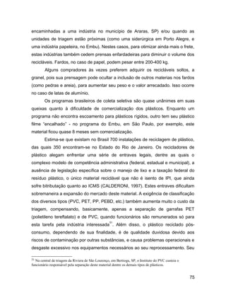 encaminhadas a uma indústria no município de Araras, SP) e/ou quando as
unidades de triagem estão próximas (como uma siderúrgica em Porto Alegre, e
uma indústria papeleira, no Embu). Nestes casos, para otimizar ainda mais o frete,
estas indústrias também cedem prensas enfardadeiras para diminuir o volume dos
recicláveis. Fardos, no caso de papel, podem pesar entre 200-400 kg.
Alguns compradores às vezes preferem adquirir os recicláveis soltos, a
granel, pois sua prensagem pode ocultar a inclusão de outros materias nos fardos
(como pedras e areia), para aumentar seu peso e o valor arrecadado. Isso ocorre
no caso de latas de alumínio.
Os programas brasileiros de coleta seletiva são quase unânimes em suas
queixas quanto à dificuldade de comercialização dos plásticos. Enquanto um
programa não encontra escoamento para plásticos rígidos, outro tem seu plástico
filme “encalhado” - no programa do Embu, em São Paulo, por exemplo, este
material ficou quase 8 meses sem comercialização.
Estima-se que existam no Brasil 700 instalações de reciclagem de plástico,
das quais 350 encontram-se no Estado do Rio de Janeiro. Os recicladores de
plástico alegam enfrentar uma série de entraves legais, dentre as quais o
complexo modelo de competência administrativa (federal, estadual e municipal), a
ausência de legislação específica sobre o manejo de lixo e a taxação federal do
resíduo plástico, o único material reciclável que não é isento de IPI, que ainda
sofre bitributação quanto ao ICMS (CALDERONI, 1997). Estes entraves dificultam
sobremaneira a expansão do mercado deste material. A exigência de classificação
dos diversos tipos (PVC, PET, PP, PEBD, etc.) também aumenta muito o custo da
triagem, compensando, basicamente, apenas a separação de garrafas PET
(polietileno tereftalato) e de PVC, quando funcionários são remunerados só para
esta tarefa pela indústria interessada
51
. Além disso, o plástico reciclado pós-
consumo, dependendo de sua finalidade, é de qualidade duvidosa devido aos
riscos de contaminação por outras substâncias, e causa problemas operacionais e
desgaste excessivo nos equipamentos necessários ao seu reprocessamento. Seu
51 Na central de triagem da Riviera de São Lourenço, em Bertioga, SP, o Instituto do PVC custeia o
funcionário responsável pela separação deste material dentre os demais tipos de plásticos.
75
 