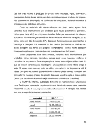 uso tem sido restrito à produção de peças como mourões, vigas, eletrodutos,
mangueiras, tubos, lonas, sacos para lixo e embalagens para produtos de limpeza,
não podendo ser empregado na confecção de brinquedos, material hospitalar e
embalagens de bebidas e alimentos.
Como os materiais são comercializados por peso, salvo alguns ítens
vendidos mais informalmente por unidades para reuso (vasilhames, garrafões,
caixas para ovos, etc.), os programas instalam balanças nas centrais de triagem,
solicitam o uso de balanças rodoviárias de terceiros (de indústrias da região, ou do
porto, como em São Sebastião, SP), designam funcionários para acompanhar a
descarga e pesagem dos materiais no seu destino (sucateiros ou fábricas) ou,
ainda, delegam esta tarefa aos próprios compradores - confiar nesta pesagem
dispensa investimentos neste sentido nas próprias centrais de triagem.
Muitos programas triam ítens avulsos, vendidos mais informalmente por
unidades, como garrafas, garrafões, caixas para ovos, baterias, motores e
cartuchos de impressora. Para recuperação e reuso, estes objetos valem mais do
que se fossem vendidos para reciclagem - uma garrafa de vinho inteira chega a
valer 10 vezes mais que um quilo de vidro, um cartucho de impressora, até 4
vezes um quilo de plástico (considerando o melhor preço deste). Também tem
bom valor no mercado chapas de raios X, das quais se extrai prata, e fios de cobre
(ainda que seu desencapamento exija a queima do plástico que o recobre).
O CEMPRE Informa, publicação bimestral do Compromisso Empresarial
para Reciclagem, apresenta regularmente uma tabela de preços para materiais
recicláveis oriundos de cada programa de coleta seletiva brasileiro. A variação nos valores
tem sido a seguinte (em ordem crescente):
material R$/t *
vidro escuro 10,00-30,00
papel 10,00-130,00
vidro incolor 12,00-80,00
aço 20,00-60,00
papelão 30,00-117,00
76
 
