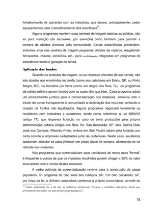 fortalecimento de parcerias com as indústrias, que devem, principalmente, ceder
equipamentos para o beneficiamento dos recicláveis
53
.
Alguns programas mantém suas centrais de triagem abertas ao público, não
só para visitação (de escolares, por exemplo) como também para permitir a
compra de objetos diversos pela comunidade. Certas experiências pretendem,
inclusive, criar nas centrais de triagem pequenas oficinas de reparos, resgatando
brinquedos, móveis, utensílios, etc., para reutilização, integradas em programas de
assistência social e geração de renda.
Aplicação dos fundos
Quando os produtos da triagem, ou os recursos oriundos de sua venda, não
são doados aos envolvidos na tarefa (como aos catadores em Embu, SP, ou Porto
Alegre, RS), ou trocados por bens (como em Angra dos Reis, RJ), os programas
de coleta seletiva geram fundos com os quais têm que lidar. Cada programa adota
um procedimento jurídico para a comercialização dos materiais, inclusive com o
intuito de tornar transparente à comunidade a destinação dos recursos, evitando a
criação de fundos não legalizados. Alguns programas negociam livremente os
recicláveis com indústrias e sucateiros, tendo como referência a Lei 8666/93
(artigo 17), que dispensa licitação no caso de bens produzidos pela própria
administração pública (Angra dos Reis, RJ, São Sebastião, SP, etc). Outros (São
José dos Campos, Ribeirão Preto, ambos em São Paulo) optam pela licitação por
carta convite a empresas cadastradas junto às prefeituras. Neste caso, sucateiros
costumam articular-se para oferecer um preço único de compra, alternando-se na
retirada dos materiais.
Nos programas que comercializam seus recicláveis de modo mais "formal"
é frequente a queixa de que os impostos recolhidos podem chegar a 35% do valor
arrecadado com a venda destes materiais.
A verba advinda da comercialização reverte para a construção de casas
populares, no programa de São José dos Campos, SP. Em São Sebastião, SP,
por força de lei, o dinheiro arrecadado pertence à própria comunidade, através de
53 Outra solicitação foi a de que as indústrias promovam "eventos e trabalhos educativos desde que
previamente discutidos em suas propostas pedagógicas".
78
 