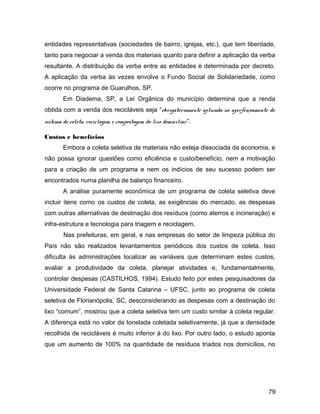 entidades representativas (sociedades de bairro, igrejas, etc.), que tem liberdade,
tanto para negociar a venda dos materiais quanto para definir a aplicação da verba
resultante. A distribuição da verba entre as entidades é determinada por decreto.
A aplicação da verba às vezes envolve o Fundo Social de Solidariedade, como
ocorre no programa de Guarulhos, SP.
Em Diadema, SP, a Lei Orgânica do município determina que a renda
obtida com a venda dos recicláveis seja “obrigatoriamente aplicada no aperfeiçoamento do
sistema de coleta, reciclagem e compostagem do lixo domiciliar”.
Custos e benefícios
Embora a coleta seletiva de materiais não esteja dissociada da economia, e
não possa ignorar questões como eficiência e custo/benefício, nem a motivação
para a criação de um programa e nem os indícios de seu sucesso podem ser
encontrados numa planilha de balanço financeiro.
A análise puramente econômica de um programa de coleta seletiva deve
incluir itens como os custos de coleta, as exigências do mercado, as despesas
com outras alternativas de destinação dos resíduos (como aterros e incineração) e
infra-estrutura e tecnologia para triagem e reciclagem.
Nas prefeituras, em geral, e nas empresas do setor de limpeza pública do
País não são realizados levantamentos periódicos dos custos de coleta. Isso
dificulta às administrações localizar as variáveis que determinam estes custos,
avaliar a produtividade da coleta, planejar atividades e, fundamentalmente,
controlar despesas (CASTILHOS, 1994). Estudo feito por estes pesquisadores da
Universidade Federal de Santa Catarina – UFSC, junto ao programa de coleta
seletiva de Florianópolis, SC, desconsiderando as despesas com a destinação do
lixo “comum”, mostrou que a coleta seletiva tem um custo similar à coleta regular.
A diferença está no valor da tonelada coletada seletivamente, já que a densidade
recolhida de recicláveis é muito inferior à do lixo. Por outro lado, o estudo aponta
que um aumento de 100% na quantidade de resíduos triados nos domicílios, no
79
 