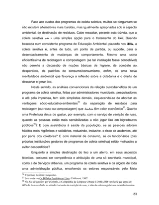 Face aos custos dos programas de coleta seletiva, muitos se perguntam se
não existem alternativas mais baratas, mas igualmente apropriadas sob o aspecto
ambiental, de destinação de resíduos. Cabe ressaltar, perante esta dúvida, que a
coleta seletiva não é uma simples opção para o tratamento do lixo. Quando
baseada num consistente programa de Educação Ambiental, pautado nos 3Rs, a
coleta seletiva é, antes de tudo, um ponto de partida, ou suporte, para o
desencadeamento de mudanças de comportamento. Mesmo uma usina
eficientíssima de reciclagem e compostagem (se tal instalação fosse concebível)
não permite a discussão de noções básicas de higiene, de combate ao
desperdício, de padrões de consumo/consumismo, enfim, de uma nova
mentalidade ambiental que favoreça a reflexão sobre a cidadania e o direito de
descartar e gerar lixo.
Neste sentido, as análises convencionais da relação custo/benefício de um
programa de coleta seletiva, feitas por administradores municipais, pesquisadores
e até pela imprensa, tem sido simplistas demais, esquecendo-se de abordar as
vantagens sócio-educativo-ambientais
56
da separação de resíduos para
reciclagem (ou reuso ou compostagem) que também têm valor econômico
57
. Quanto
uma Prefeitura deixa de gastar, por exemplo, com o serviço de varrição de ruas,
quando as pessoas estão mais sensibilizadas a não jogar lixo em logradouros
públicos
58
? E com assistência à saúde da população, se as pessoas adotam
hábitos mais higiênicos e solidários, reduzindo, inclusive, o risco de acidentes, até
por parte dos coletores? E com material de consumo, se os funcionários (das
próprias instituições gestoras de programas de coleta seletiva) estão motivadas a
evitar desperdícios?
Enquanto a simples destinação do lixo a um aterro, em seus aspectos
técnicos, costuma ser competência e atribuição de uma só secretaria municipal,
como a de Serviços Urbanos, um programa de coleta seletiva é da alçada de toda
uma administração pública, envolvendo os setores responsáveis pelo Meio
56 Veja mais no item Conquistas.
57 Leia mais em Os Bilhões Perdidos no Lixo, Calderoni, 1997.
58 No Rio de Janeiro, por exemplo, a Companhia de Limpeza Urbana-COMLURB verificou que cerca de
40% do lixo recolhido na cidade é oriundo da varrição de ruas, e não da coleta regular nos estabelecimentos.
83
 