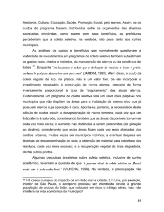Ambiente, Cultura, Educação, Saúde, Promoção Social, pelo menos. Assim, se os
custos do programa fossem distribuídos entre os orçamentos das diversas
secretarias envolvidas, como ocorre com seus benefícios, as prefeituras
perceberiam que a coleta seletiva, na verdade, não pesa tanto aos cofres
municipais.
As análises de custos e benefícios que normalmente questionam a
viabilidade de investimentos em programas de coleta seletiva também subestimam
os gastos reais, diretos e indiretos, da manutenção de aterros ou da existência de
lixões
59
. Enquanto “continuarmos a achar que a destinação de resíduos a lixões é grátis,
certamente qualquer alternativa será mais cara” (JARDIM, 1995). Além disso, o custo da
coleta regular de lixo, na prática, não é um valor fixo. Se ele incorporar o
investimento necessário à construção de novos aterros, crescerá de forma
inversamente proporcional à taxa de “esgotamento” dos atuais aterros.
Evidentemente um programa de coleta seletiva terá um valor mais palpável nos
municípios que não dispõem de áreas para a instalação de aterros e/ou que já
possuem aterros cuja operação é cara. Aponta-se, portanto, a necessidade deste
cálculo de custos incluir: a desapropriação de novos terrenos, cada vez que um
lixão/aterro é saturado, considerando também que as áreas disponíveis tornam-se
cada vez mais caras; o aumento nas distâncias a serem percorridas (da geração
ao destino), considerando que estas áreas ficam cada vez mais afastadas dos
centros urbanos, muitas vezes em municípios vizinhos; a eventual despesa em
técnicas de descontaminação do solo; a obtenção de material para cobertura dos
resíduos, cada vez mais escasso; e a recuperação vegetal da área degradada,
dentre outros pontos.
Algumas pesquisas brasileiras sobre coleta seletiva, inclusive de cunho
acadêmico, levantam a questão de que “o processo atual de coleta seletiva no Brasil
ainda não é auto-sustentável...” (VILHENA, 1996). Na verdade, a preocupação não
59 Há casos curiosos do impacto de um lixão numa cidade. Em Lins, por exemplo,
interior de São Paulo, o aeroporto precisou ser interditado devido à grande
população de urubus do lixão, que colocava em risco o tráfego aéreo. Isso não
interfere na vida econômica do município?
84
 