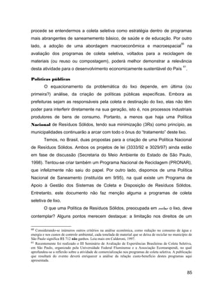 procede se entendermos a coleta seletiva como estratégia dentro de programas
mais abrangentes de saneamemento básico, de saúde e de educação. Por outro
lado, a adoção de uma abordagem macroeconômica e macroespacial
60
na
avaliação dos programas de coleta seletiva, voltados para a reciclagem de
materiais (ou reuso ou compostagem), poderá melhor demonstrar a relevância
desta atividade para o desenvolvimento economicamente sustentável do País
61
.
Políticas públicas
O equacionamento da problemática do lixo depende, em última (ou
primeira?) análise, da criação de políticas públicas específicas. Embora as
prefeituras sejam as responsáveis pela coleta e destinação do lixo, elas não têm
poder para interferir diretamente na sua geração, isto é, nos processos industriais
produtores de bens de consumo. Portanto, a menos que haja uma Política
Nacional de Resíduos Sólidos, tendo sua minimização (3Rs) como princípio, as
municipalidades continuarão a arcar com todo o ônus do “tratamento” deste lixo.
Temos, no Brasil, duas propostas para a criação de uma Política Nacional
de Resíduos Sólidos. Ambos os projetos de lei (3333/92 e 3029/97) ainda estão
em fase de discussão (Secretaria do Meio Ambiente do Estado de São Paulo,
1998). Tentou-se criar também um Programa Nacional de Reciclagem (PRONAR),
que infelizmente não saiu do papel. Por outro lado, dispomos de uma Política
Nacional de Saneamento (instituída em 9/95), na qual existe um Programa de
Apoio à Gestão dos Sistemas de Coleta e Disposição de Resíduos Sólidos.
Entretanto, este documento não faz menção alguma a programas de coleta
seletiva de lixo.
O que uma Política de Resíduos Sólidos, preocupada em evitar o lixo, deve
contemplar? Alguns pontos merecem destaque: a limitação nos direitos de um
60 Considerando-se inúmeros outros critérios na análise econômica, como redução no consumo de água e
energia e nos custos de controle ambiental, cada tonelada de material que se deixa de reciclar no município de
São Paulo significa R$ 712 não ganhos. Leia mais em Calderoni, 1997.
61 Recentemente foi realizado o III Seminário de Avaliação de Experiências Brasileiras de Coleta Seletiva,
em São Paulo, organizado pela Universidade Federal Fluminense e a Associação Ecomarapendi, no qual
aprofundou-se a reflexão sobre a atividade de comercialização nos programas de coleta seletiva. A publicação
que resultará do evento deverá enriquecer a análise da relação custo-benefício destes programas aqui
apresentada.
85
 