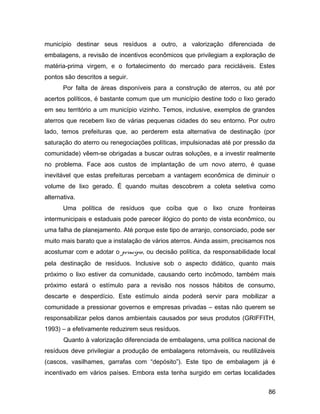 município destinar seus resíduos a outro, a valorização diferenciada de
embalagens, a revisão de incentivos econômicos que privilegiam a exploração de
matéria-prima virgem, e o fortalecimento do mercado para recicláveis. Estes
pontos são descritos a seguir.
Por falta de áreas disponíveis para a construção de aterros, ou até por
acertos políticos, é bastante comum que um município destine todo o lixo gerado
em seu território a um município vizinho. Temos, inclusive, exemplos de grandes
aterros que recebem lixo de várias pequenas cidades do seu entorno. Por outro
lado, temos prefeituras que, ao perderem esta alternativa de destinação (por
saturação do aterro ou renegociações políticas, impulsionadas até por pressão da
comunidade) vêem-se obrigadas a buscar outras soluções, e a investir realmente
no problema. Face aos custos de implantação de um novo aterro, é quase
inevitável que estas prefeituras percebam a vantagem econômica de diminuir o
volume de lixo gerado. É quando muitas descobrem a coleta seletiva como
alternativa.
Uma política de resíduos que coíba que o lixo cruze fronteiras
intermunicipais e estaduais pode parecer ilógico do ponto de vista econômico, ou
uma falha de planejamento. Até porque este tipo de arranjo, consorciado, pode ser
muito mais barato que a instalação de vários aterros. Ainda assim, precisamos nos
acostumar com e adotar o princípio, ou decisão política, da responsabilidade local
pela destinação de resíduos. Inclusive sob o aspecto didático, quanto mais
próximo o lixo estiver da comunidade, causando certo incômodo, também mais
próximo estará o estímulo para a revisão nos nossos hábitos de consumo,
descarte e desperdício. Este estímulo ainda poderá servir para mobilizar a
comunidade a pressionar governos e empresas privadas – estas não querem se
responsabilizar pelos danos ambientais causados por seus produtos (GRIFFITH,
1993) – a efetivamente reduzirem seus resíduos.
Quanto à valorização diferenciada de embalagens, uma política nacional de
resíduos deve privilegiar a produção de embalagens retornáveis, ou reutilizáveis
(cascos, vasilhames, garrafas com “depósito”). Este tipo de embalagem já é
incentivado em vários países. Embora esta tenha surgido em certas localidades
86
 