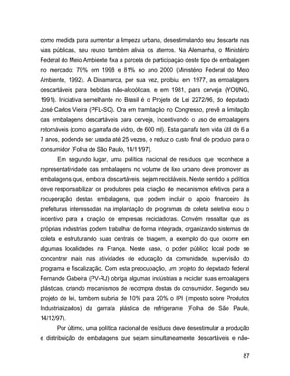 como medida para aumentar a limpeza urbana, desestimulando seu descarte nas
vias públicas, seu reuso também alivia os aterros. Na Alemanha, o Ministério
Federal do Meio Ambiente fixa a parcela de participação deste tipo de embalagem
no mercado: 79% em 1998 e 81% no ano 2000 (Ministério Federal do Meio
Ambiente, 1992). A Dinamarca, por sua vez, proibiu, em 1977, as embalagens
descartáveis para bebidas não-alcoólicas, e em 1981, para cerveja (YOUNG,
1991). Iniciativa semelhante no Brasil é o Projeto de Lei 2272/96, do deputado
José Carlos Vieira (PFL-SC). Ora em tramitação no Congresso, prevê a limitação
das embalagens descartáveis para cerveja, incentivando o uso de embalagens
retornáveis (como a garrafa de vidro, de 600 ml). Esta garrafa tem vida útil de 6 a
7 anos, podendo ser usada até 25 vezes, e reduz o custo final do produto para o
consumidor (Folha de São Paulo, 14/11/97).
Em segundo lugar, uma política nacional de resíduos que reconhece a
representatividade das embalagens no volume de lixo urbano deve promover as
embalagens que, embora descartáveis, sejam recicláveis. Neste sentido a política
deve responsabilizar os produtores pela criação de mecanismos efetivos para a
recuperação destas embalagens, que podem incluir o apoio financeiro às
prefeituras interessadas na implantação de programas de coleta seletiva e/ou o
incentivo para a criação de empresas recicladoras. Convém ressaltar que as
próprias indústrias podem trabalhar de forma integrada, organizando sistemas de
coleta e estruturando suas centrais de triagem, a exemplo do que ocorre em
algumas localidades na França. Neste caso, o poder público local pode se
concentrar mais nas atividades de educação da comunidade, supervisão do
programa e fiscalização. Com esta preocupação, um projeto do deputado federal
Fernando Gabeira (PV-RJ) obriga algumas indústrias a reciclar suas embalagens
plásticas, criando mecanismos de recompra destas do consumidor. Segundo seu
projeto de lei, tambem subiria de 10% para 20% o IPI (Imposto sobre Produtos
Industrializados) da garrafa plástica de refrigerante (Folha de São Paulo,
14/12/97).
Por último, uma política nacional de resíduos deve desestimular a produção
e distribuição de embalagens que sejam simultaneamente descartáveis e não-
87
 