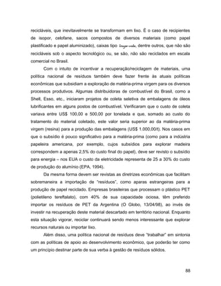 recicláveis, que inevitavelmente se transformam em lixo. É o caso de recipientes
de isopor, celofane, sacos compostos de diversos materiais (como papel
plastificado e papel aluminizado), caixas tipo longa-vida, dentre outros, que não são
recicláveis sob o aspecto tecnológico ou, se são, não são reciclados em escala
comercial no Brasil.
Com o intuito de incentivar a recuperação/reciclagem de materiais, uma
política nacional de resíduos também deve fazer frente às atuais políticas
econômicas que subsidiam a exploração de matéria-prima virgem para os diversos
processos produtivos. Algumas distribuidoras de combustível do Brasil, como a
Shell, Esso, etc., iniciaram projetos de coleta seletiva de embalagens de óleos
lubrificantes em alguns postos de combustível. Verificaram que o custo de coleta
variava entre US$ 100,00 e 500,00 por tonelada e que, somado ao custo do
tratamento do material coletado, este valor seria superior ao da matéria-prima
virgem (resina) para a produção das embalagens (US$ 1.000,00/t). Nos casos em
que o subsídio é pouco significativo para a matéria-prima (como para a indústria
papeleira americana, por exemplo, cujos subsídios para explorar madeira
correspondem a apenas 2,5% do custo final do papel), deve ser revisto o subsídio
para energia – nos EUA o custo da eletricidade representa de 25 a 30% do custo
de produção do alumínio (EPA, 1994).
Da mesma forma devem ser revistas as diretrizes econômicas que facilitam
sobremaneira a importação de “resíduos”, como aparas estrangeiras para a
produção de papel reciclado. Empresas brasileiras que processam o plástico PET
(polietileno tereftalato), com 40% de sua capacidade ociosa, têm preferido
importar os resíduos de PET da Argentina (O Globo, 13/04/98), ao invés de
investir na recuperação deste material descartado em território nacional. Enquanto
esta situação vigorar, reciclar continuará sendo menos interessante que explorar
recursos naturais ou importar lixo.
Além disso, uma política nacional de resíduos deve “trabalhar” em sintonia
com as políticas de apoio ao desenvolvimento econômico, que poderão ter como
um princípio destinar parte de sua verba à gestão de resíduos sólidos.
88
 