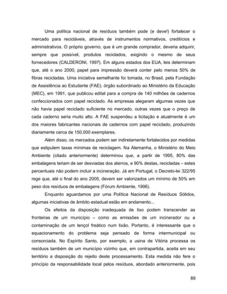 Uma política nacional de resíduos também pode (e deve!) fortalecer o
mercado para recicláveis, através de instrumentos normativos, creditícios e
administrativos. O próprio governo, que é um grande comprador, deveria adquirir,
sempre que possível, produtos reciclados, exigindo o mesmo de seus
fornecedores (CALDERONI, 1997). Em alguns estados dos EUA, leis determinam
que, até o ano 2000, papel para impressão deverá conter pelo menos 50% de
fibras recicladas. Uma iniciativa semelhante foi tomada, no Brasil, pela Fundação
de Assistência ao Estudante (FAE), órgão subordinado ao Ministério da Educação
(MEC), em 1991, que publicou edital para a compra de 140 milhões de cadernos
confeccionados com papel reciclado. As empresas alegaram algumas vezes que
não havia papel reciclado suficiente no mercado, outras vezes que o preço de
cada caderno seria muito alto. A FAE suspendeu a licitação e atualmente é um
dos maiores fabricantes nacionais de cadernos com papel reciclado, produzindo
diariamente cerca de 150.000 exemplares.
Além disso, os mercados podem ser indiretamente fortalecidos por medidas
que estipulem taxas mínimas de reciclagem. Na Alemanha, o Ministério do Meio
Ambiente (citado anteriormente) determinou que, a partir de 1995, 80% das
embalagens teriam de ser desviadas dos aterros, e 90% destas, recicladas – estes
percentuais não podem incluir a incineração. Já em Portugal, o Decreto-lei 322/95
rege que, até o final do ano 2005, devem ser valorizados um mínimo de 50% em
peso dos resíduos de embalagens (Fórum Ambiente, 1996).
Enquanto aguardamos por uma Política Nacional de Resíduos Sólidos,
algumas iniciativas de âmbito estadual estão em andamento...
Os efeitos da disposição inadequada de lixo podem transcender as
fronteiras de um município – como as emissões de um incinerador ou a
contaminação de um lençol freático num lixão. Portanto, é interessante que o
equacionamento do problema seja pensado de forma intermunicipal ou
consorciada. No Espírito Santo, por exemplo, a usina de Vitória processa os
resíduos também de um município vizinho que, em contrapartida, aceita em seu
território a disposição do rejeito deste processamento. Esta medida não fere o
princípio da responsabilidade local pelos resíduos, abordado anteriormente, pois
89
 