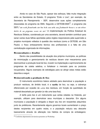 Ainda no caso de São Paulo, apesar dos esforços, falta muita integração
entre as Secretarias de Estado. O programa “Evite o Lixo”, por exemplo, da
Secretaria de Planejamento – SEP, desenvolve suas ações completamente
dissociadas do programa da SMA. Segundo a CETESB-SMA
62
, o programa (da
SEP) “não existe formalizado, não tem texto, nem meta, nem fundamento técnico e, se não estiver
dentro de um programa, nunca vai sair”. A implementação da Política Estadual de
Resíduos Sólidos, coordenada por uma secretaria, deverá também contribuir para
sanar outras duas falhas apontadas pelos órgãos responsáveis pela supervisão a
projetos municipais voltados à questão dos resíduos (como a CETESB, em São
Paulo): o fraco embasamento técnico dos profissionais e a falta de uma
centralização organizada de informações.
Recomendações e desafios
Dentro das possibilidades de atuação dos próprios municípios, as políticas
de minimização e gerenciamento de resíduos devem criar mecanismos para
desincentivar a produção local de lixo, investir na implantação e aprimoramento de
programas de coleta seletiva, e fortalecer o mercado para os produtos
recuperados. Alguns exemplos de estratégias para se atingir estas metas estão
descritos a seguir.
Desincentivando a produção de lixo
O instrumento econômico básico adotado para desmotivar a população a
produzir resíduos, de âmbito local, é a tarifa de lixo, ou seja, a cobrança
diferenciada por ocasião da coleta dos resíduos, em função da quantidade de
material descartado por gerador (e não uma taxa fixa).
A tarifa para lixo é um instrumento que certas cidades na Holanda, por
exemplo, utilizam para desmotivar seus munícipes a descartar. Em alguns
municípios a população é obrigada a dispor seu lixo em recipientes adquiridos
junto às prefeituras. Recentemente alguns governos locais aumentaram o preço
destes recipientes em quatro vezes, e a população reduziu seu descarte
basicamente através da alteração nos hábitos de compra de embalagens:
62 Conforme depoimentos de técnicos presentes ao Workshop.
91
 
