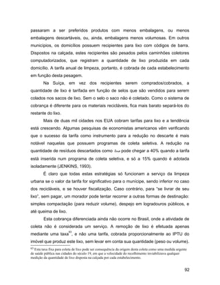 passaram a ser preferidos produtos com menos embalagens, ou menos
embalagens descartáveis, ou, ainda, embalagens menos volumosas. Em outros
municípios, os domicílios possuem recipientes para lixo com códigos de barra.
Dispostos na calçada, estes recipientes são pesados pelos caminhões coletores
computadorizados, que registram a quantidade de lixo produzida em cada
domicílio. A tarifa anual de limpeza, portanto, é cobrada de cada estabelecimento
em função desta pesagem.
Na Suíça, em vez dos recipientes serem comprados/cobrados, a
quantidade de lixo é tarifada em função de selos que são vendidos para serem
colados nos sacos de lixo. Sem o selo o saco não é coletado. Como o sistema de
cobrança é diferente para os materiais recicláveis, fica mais barato separá-los do
restante do lixo.
Mais de duas mil cidades nos EUA cobram tarifas para lixo e a tendência
está crescendo. Algumas pesquisas de economistas americanos vêm verificando
que o sucesso da tarifa como instrumento para a redução no descarte é mais
notável naquelas que possuem programas de coleta seletiva. A redução na
quantidade de resíduos descartados como lixo pode chegar a 40% quando a tarifa
está inserida num programa de coleta seletiva, e só a 15% quando é adotada
isoladamente (JENKINS, 1993).
É claro que todas estas estratégias só funcionam a serviço da limpeza
urbana se o valor da tarifa for significativo para o munícipe, sendo inferior no caso
dos recicláveis, e se houver fiscalização. Caso contrário, para “se livrar de seu
lixo”, sem pagar, um morador pode tentar recorrer a outras formas de destinação:
simples compactação (para reduzir volume), despejo em logradouros públicos, e
até queima de lixo.
Esta cobrança diferenciada ainda não ocorre no Brasil, onde a atividade de
coleta não é considerada um serviço. A remoção de lixo é efetuada apenas
mediante uma taxa
63
, e não uma tarifa, cobrada proporcionalmente ao IPTU do
imóvel que produz este lixo, sem levar em conta sua quantidade (peso ou volume).
63 Esta taxa fixa para coleta de lixo pode ser consequência da origem desta coleta como uma medida urgente
de saúde pública nas cidades do século 19, em que a velocidade do recolhimento inviabilizava qualquer
medição da quantidade de lixo disposta na calçada por cada estabelecimento.
92
 