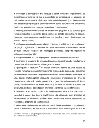 1) conheçam a composição dos resíduos a serem coletados seletivamente, de
preferência por setores, já que a quantidade de embalagens (e, portanto, de
recicláveis) normalmente é inferior nos bairros de baixa renda (cujo lixo tem maior
teor de resíduos orgânicos) e criar itinerários de coleta por zonas, em função de o
destino ser a reciclagem, reuso de materiais ou compostagem;
2) identifiquem indicadores-chaves da eficiência do programa e do potencial para
redução de custos operacionais como o tempo de parada para coleta na calçada,
o percurso entre as paradas, a velocidade dos veículos, o tempo de descarga nas
centrais, dentre outros;
3) melhorem a qualidade dos recicláveis coletados e viabilizem o aproveitamento
da porção orgânica e do entulho, inclusive tornando-se consumidoras destes
produtos (entulho reciclado em habitações populares, composto orgânico na
jardinagem municipal, etc.);
4) incorporem todos os 3 Rs no programa, incentivando menos desperdício;
5) gerenciem o programa de forma participativa e descentralizada, mobilizando a
comunidade, dinamizando parcerias e gerando renda;
6) qualifiquem e valorizem
65
o pessoal envolvido, dentro de uma política de
recursos humanos que garanta treinamento, remuneração adequada e segurança
no trabalho dos servidores; um programa de coleta seletiva exige a montagem de
uma equipe multidisciplinar articulada, envolvendo profissionais da área de
planejamento, educação, direito, publicidade, e gerenciamento operacional, dentre
outros; convém verificar se estes técnicos já existem no quadro funcional das
prefeituras, ainda que sediados em diferentes secretarias ou departamentos;
7) priorizem a educação; como já foi apontado nos ítens sobre mobilização da
comunidade e custos e benefícios, o envolvimento da população, num processo de
fortalecimento da cidadania, confere maior eficiência (e menor desperdício de
recursos) ao programa de coleta seletiva;
8) zelem pela confiabilidade do sistema, que é fundamental para o engajamento
(inicial e continuado) da população; a comunidade deve estar segura de que há
65 Em Belo Horizonte os garis participam intensamente da discussão em torno do lixo, existindo, inclusive, a
TV, o informativo e o Coral do Gari.
95
 