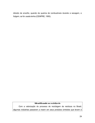 dióxido de enxofre, quando da queima de combustíveis durante a secagem, e
fuligem, se for usada lenha (CEMPRE, 1995).
Identificando os recicláveis
Com a valorização do processo de reciclagem de resíduos no Brasil,
algumas indústrias passaram a inserir em seus produtos símbolos que levam à
24
 