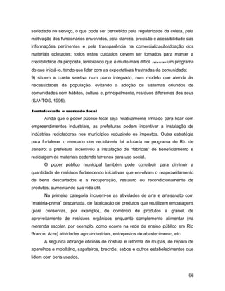 seriedade no serviço, o que pode ser percebido pela regularidade da coleta, pela
motivação dos funcionários envolvidos, pela clareza, precisão e acessibilidade das
informações pertinentes e pela transparência na comercialização/doação dos
materiais coletados; todos estes cuidados devem ser tomados para manter a
credibilidade da proposta, lembrando que é muito mais difícil reiniciar um programa
do que iniciá-lo, tendo que lidar com as expectativas frustradas da comunidade;
9) situem a coleta seletiva num plano integrado, num modelo que atenda às
necessidades da população, evitando a adoção de sistemas oriundos de
comunidades com hábitos, cultura e, principalmente, resíduos diferentes dos seus
(SANTOS, 1995).
Fortalecendo o mercado local
Ainda que o poder público local seja relativamente limitado para lidar com
empreendimentos industriais, as prefeituras podem incentivar a instalação de
indústrias recicladoras nos municípios reduzindo os impostos. Outra estratégia
para fortalecer o mercado dos recicláveis foi adotada no programa do Rio de
Janeiro: a prefeitura incentivou a instalação de “fábricas” de beneficiamento e
reciclagem de materiais cedendo terrenos para uso social.
O poder público municipal também pode contribuir para diminuir a
quantidade de resíduos fortalecendo iniciativas que envolvam o reaproveitamento
de bens descartados e a recuperação, restauro ou recondicionamento de
produtos, aumentando sua vida útil.
Na primeira categoria incluem-se as atividades de arte e artesanato com
“matéria-prima” descartada, de fabricação de produtos que reutilizem embalagens
(para conservas, por exemplo), de comércio de produtos a granel, de
aproveitamento de resíduos orgânicos enquanto complemento alimentar (na
merenda escolar, por exemplo, como ocorre na rede de ensino público em Rio
Branco, Acre) atividades agro-industriais, entrepostos de abastecimento, etc.
A segunda abrange oficinas de costura e reforma de roupas, de reparo de
aparelhos e mobiliário, sapateiros, brechós, sebos e outros estabelecimentos que
lidem com bens usados.
96
 