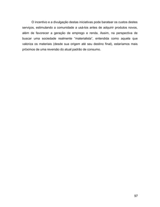 O incentivo e a divulgação destas iniciativas pode baratear os custos destes
serviços, estimulando a comunidade a usá-los antes de adquirir produtos novos,
além de favorecer a geração de emprego e renda. Assim, na perspectiva de
buscar uma sociedade realmente “materialista”, entendida como aquela que
valoriza os materiais (desde sua origem até seu destino final), estaríamos mais
próximos de uma reversão do atual padrão de consumo.
97
 