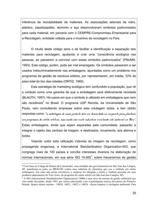inferência de reciclabilidade de materiais. As associações setoriais de vidro,
plástico, papel/papelão, alumínio e aço desenvolveram símbolos padronizados
para cada material, em parceria com o CEMPRE-Compromisso Empresarial para
a Reciclagem, entidade voltada para o incentivo da reciclagem no País.
O intuito deste código seria o de facilitar a identificação e separação dos
materiais para reciclagem, ajudando a criar uma “consciência ecológica nas
pessoas, ao passarem a conviver com esses símbolos padronizados” (PNUMA,
1993). Este código, porém, pode ser mal empregado. Os símbolos passaram a ser
usados indiscriminadamente nas embalagens, apontadas como um problema nos
programas de gestão de resíduos sólidos, por representarem, em média, 33% do
peso total do lixo das cidades (ORTIZ, 1992).
Esta estratégia de marketing ecológico tem confundido a população, que vê
o símbolo como uma garantia de que a embalagem será efetivamente reciclada
(BLAUTH, 1997). Há casos em que o símbolo é utilizado em embalagens que nem
são recicláveis
4
no Brasil. O programa USP Recicla, da Universidade de São
Paulo, vem consultando empresas sobre esta rotulagem dúbia, e tem obtido
respostas como: "a embalagem de nosso produto deve ser descartada no recipiente para plásticos
nos programas de coleta seletiva... mas ainda não existe indústria reciclando este material no País".
Estas embalagens, ainda que sejam separadas pela comunidade, passarão a
integrar o rejeito das centrais de triagem, e destinados, novamente, aos aterros e
lixões.
Visando coibir esta utilização indevida da imagem da reciclagem, como
propaganda enganosa, a International Standardization Organization-ISO, que
congrega mais de 100 países e concilia interesses diversos na elaboração de
normas internacionais, em sua série ISO 14.000
5
, sobre mecanismos de gestão
4 Com base no Código de Defesa do Consumidor, uma entidade não-governamental em São José dos Campos,
SP, manifestou-se junto ao PROCON contra uma indústria de alimentos que usa o símbolo em certas
embalagens. Por estas não serem recicláveis, a empresa foi obrigada a retirar o símbolo presente em seus
produtos (depoimento de Vera Assis, do programa de coleta seletiva de São José dos Campos, SP).
5 A ISO (International Standardization Organization) 14000 é uma série de normas de gestão ambiental que
vêm sendo discutidas, desde 1993, por vários subcomitês, com a participação maciça dos países do Primeiro
Mundo. Quatro destas normas - 14020, 14021, 14022 e 14024 - dizem respeito à rotulagem ambiental. Para
25
 