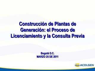 Construcción de Plantas de Generación: el Proceso de Licenciamiento y la Consulta Previa Bogotá D.C. MARZO 25 DE 2011 