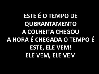 ESTE É O TEMPO DE
QUBRANTAMENTO
A COLHEITA CHEGOU
A HORA É CHEGADA O TEMPO É
ESTE, ELE VEM!
ELE VEM, ELE VEM
 