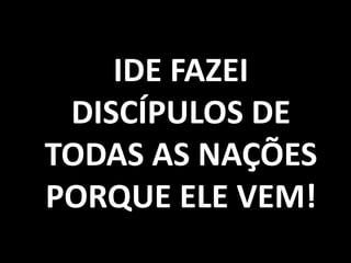 IDE FAZEI
DISCÍPULOS DE
TODAS AS NAÇÕES
PORQUE ELE VEM!
 