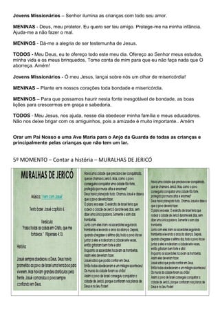 Jovens Missionários – Senhor ilumina as crianças com todo seu amor.

MENINAS - Deus, meu protetor. Eu quero ser teu amigo. Protege-me na minha infância.
Ajuda-me a não fazer o mal.

MENINOS - Dá-me a alegria de ser testemunha de Jesus.

TODOS - Meu Deus, eu te ofereço todo este meu dia. Ofereço ao Senhor meus estudos,
minha vida e os meus brinquedos. Tome conta de mim para que eu não faça nada que O
aborreça. Amém!

Jovens Missionários - Ó meu Jesus, lançai sobre nós um olhar de misericórdia!

MENINAS – Plante em nossos corações toda bondade e misericórdia.

MENINOS – Para que possamos haurir nesta fonte inesgotável de bondade, as boas
lições para crescermos em graça e sabedoria.

TODOS - Meu Jesus, nos ajuda, nesse dia obedecer minha família e meus educadores.
Não nos deixe brigar com os amiguinhos, pois a amizade é muito importante.. Amém


Orar um Pai Nosso e uma Ave Maria para o Anjo da Guarda de todas as crianças e
principalmente pelas crianças que não tem um lar.


5º MOMENTO – Contar a história – MURALHAS DE JERICÓ
 