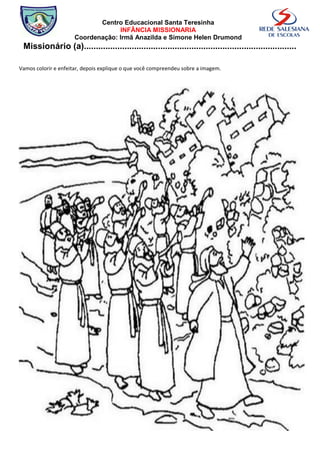 Centro Educacional Santa Teresinha
                                  INFÂNCIA MISSIONARIA
                     Coordenação: Irmã Anazilda e Simone Helen Drumond
 Missionário (a).........................................................................................

Vamos colorir e enfeitar, depois explique o que você compreendeu sobre a imagem.
 