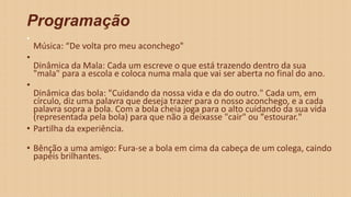 Programação
•
Música: “De volta pro meu aconchego"
•
Dinâmica da Mala: Cada um escreve o que está trazendo dentro da sua
"mala" para a escola e coloca numa mala que vai ser aberta no final do ano.
•
Dinâmica das bola: "Cuidando da nossa vida e da do outro." Cada um, em
círculo, diz uma palavra que deseja trazer para o nosso aconchego, e a cada
palavra sopra a bola. Com a bola cheia joga para o alto cuidando da sua vida
(representada pela bola) para que não a deixasse "cair" ou "estourar."
• Partilha da experiência.
• Bênção a uma amigo: Fura-se a bola em cima da cabeça de um colega, caindo
papéis brilhantes.
 