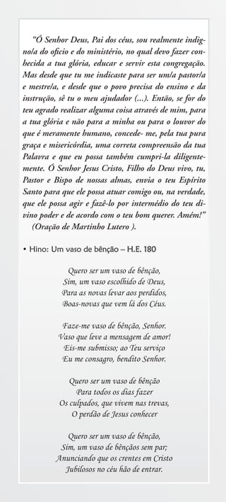 “Ó Senhor Deus, Pai dos céus, sou realmente indig-
no/a do oﬁcio e do ministério, no qual devo fazer con-
hecida a tua glória, educar e servir esta congregação.
Mas desde que tu me indicaste para ser um/a pastor/a
e mestre/a, e desde que o povo precisa do ensino e da
instrução, sê tu o meu ajudador (...). Então, se for do
teu agrado realizar alguma coisa através de mim, para
a tua glória e não para a minha ou para o louvor do
que é meramente humano, concede- me, pela tua pura
graça e misericórdia, uma correta compreensão da tua
Palavra e que eu possa também cumpri-la diligente-
mente. Ó Senhor Jesus Cristo, Filho do Deus vivo, tu,
Pastor e Bispo de nossas almas, envia o teu Espírito
Santo para que ele possa atuar comigo ou, na verdade,
que ele possa agir e fazê-lo por intermédio do teu di-
vino poder e de acordo com o teu bom querer. Amém!”
   (Oração de Martinho Lutero ).

• Hino: Um vaso de bênção – H.E. 180

            Quero ser um vaso de bênção,
           Sim, um vaso escolhido de Deus,
           Para as novas levar aos perdidos,
           Boas-novas que vem lá dos Céus.

           Faze-me vaso de bênção, Senhor.
          Vaso que leve a mensagem de amor!
           Eis-me submisso; ao Teu serviço
           Eu me consagro, bendito Senhor.

             Quero ser um vaso de bênção
               Para todos os dias fazer
          Os culpados, que vivem nas trevas,
              O perdão de Jesus conhecer

             Quero ser um vaso de bênção,
           Sim, um vaso de bênçãos sem par;
          Anunciando que os crentes em Cristo
            Jubilosos no céu hão de entrar.
 