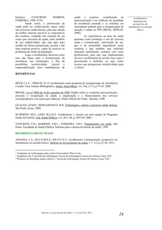 Informe-se em promoção da saúde, v.7, n.2.p.23-24, 2011.
24
histórico (TANCREDI; BARROS;
FERREIRA, 1998, P.29).
Sendo assim, o profissional de
saúde pode ter conhecimento maior sobre
este processo saúde-doença, para que atenda
da melhor maneira possível as expectativas
dos usuários, cuidando não somente de um
corpo que necessita de ajuda, mais também
de sua subjetividade, que seja apto para
acolher de forma humanizada, escutar e dar
uma resposta positiva, capaz de resolver os
problemas de saúde da população.
Logo, o acolhimento funciona como
uma das bases para a humanização da
assistência nas instituições, a fim de
possibilitar resolutividade, vínculo e
responsabilização entre trabalhadores de
saúde e usuários, contribuindo na
democratização e na melhoria da qualidade
da assistência prestada e se constitui em
instrumento potente para a reorganização da
atenção à saúde no PSF (BECK; MINUZI,
2008).
As experiências na área da saúde
apontam como estratégia o uso de recursos
como a comunicação, valorização do ser,
que é de primordial importância neste
contexto e que também seja realizado
educação permanente contínua com estes
profissionais, para que seja implementado
ele use o acolhimento de acordo com o que é
preconizado e definido, ou seja, como
recurso que proporcione resolutividade para
o cliente.
REFERÊNCIAS
BECK C.L.C., MINUZI, D. O Acolhimento como proposta de reorganização da Assistência
à saúde: Uma Análise Bibliográfica. Saúde, Santa Maria, vol. 34a, n 1-2, p 37-43, 2008.
BRASIL. Lei nº 8080 de 19 de setembro de 1990. Dispõe sobre as condições para promoção,
proteção e recuperação da saúde, a organização e o financiamento dos serviços
correspondentes e da outras providências. Diário Oficial da União. Brasília, 1990.
GUALDA, D.M.R.; BERGAMASCO, R.B. Enfermagem, cultura e processo saúde doença.
São Paulo: Ícone, 2004.
SCHIMITH, M.D.; LIMA M.A.D.S. Acolhimento e vínculo em uma equipe do Programa
Saúde da Família. Cad. Saúde Pública, vol. 20 n. 06, p.1487-94, 2004.
TANCREDI, F.B.; BARRIOS, S.R.L.; FERREIRA, J.H.C. Planejamento em saúde. São
Paulo: Faculdade de Saúde Pública/ Instituto para o desenvolvimento da saúde, 1998.
REFERÊNCIA DESTE TEXTO
ARANHA, J. S.; SILVA M.E.S.; SILVA J.L.L. Acolhimento e humanização: perspectiva do
atendimento na atenção básica. Informe-se em promoção da saúde, v.7, n.2.p.23-24, 2011.
1
Graduado em enfermagem pelo centro Universitário Plínio Leite.
2
Acadêmica do 5° período de enfermagem. Escola de enfermagem Aurora de Afonso Costa/ UFF.
3
Professor da disciplina saúde coletiva 1. Escola de enfermagem Aurora de Afonso Costa/ UFF.
____________________
Acolhimento e
humanização:
perspectiva do
atendimento na atenção
básica
 
