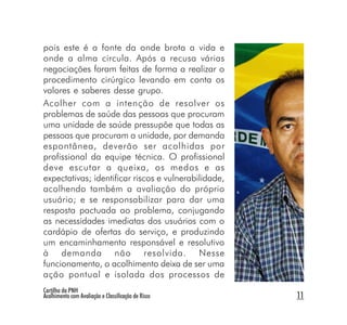 pois este é a fonte da onde brota a vida e
onde a alma circula. Após a recusa várias
negociações foram feitas de forma a realizar o
procedimento cirúrgico levando em conta os
valores e saberes desse grupo.
Acolher com a intenção de resolver os
problemas de saúde das pessoas que procuram
uma unidade de saúde pressupõe que todas as
pessoas que procuram a unidade, por demanda
espontânea, deverão ser acolhidas por
profissional da equipe técnica. O profissional
deve escutar a queixa, os medos e as
expectativas; identificar riscos e vulnerabilidade,
acolhendo também a avaliação do próprio
usuário; e se responsabilizar para dar uma
resposta pactuada ao problema, conjugando
as necessidades imediatas dos usuários com o
cardápio de ofertas do serviço, e produzindo
um encaminhamento responsável e resolutivo
à demanda não resolvida. Nesse
funcionamento, o acolhimento deixa de ser uma
ação pontual e isolada dos processos de
Cartilha da PNH
Acolhimento com Avaliação e Classificação de Risco    11
 