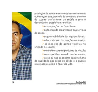 produção de saúde e se multiplica em inúmeras
     outras ações que, partindo do complexo encontro
     do sujeito profissional de saúde e sujeito
     demandante, possibilitam analisar:
              a adequação da área física;
              as formas de organização dos serviços
     de saúde;
              a governabilidade das equipes locais;
              a humanização das relações em serviço;
               os modelos de gestão vigentes na
     unidade de saúde;
              o ato da escuta e a produção de vínculo;
              o compartilhamento do conhecimento;
              o uso ou não de saberes para melhoria
     da qualidade das ações de saúde e o quanto
     estes saberes estão a favor da vida.




12                                                        Cartilha da PNH
                         Acolhimento com Avaliação e Classificação de Risco
 