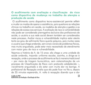 O acolhimento com avaliação e classificação de risco
como dispositivo de mudança no trabalho da atenção e
produção de saúde
  O acolhimento como dispositivo tecno-assistencial permite refletir
e mudar os modos de operar a assistência, pois questiona as relações
clínicas no trabalho em saúde, os modelos de atenção e gestão e as
relações de acesso aos serviços. A avaliação de risco e vulnerabilidade
não pode ser considerada prerrogativa exclusiva dos profissionais de
saúde, o usuário e sua rede social devem também ser considerados
neste processo. Avaliar riscos e vulnerabilidade implica estar atento
tanto ao grau de sofrimento físico quanto psíquico, pois muitas vezes
o usuário que chega andando, sem sinais visíveis de problemas físicos,
mas muito angustiado, pode estar mais necessitado de atendimento
com maior grau de risco e vulnerabilidade.
Vejamos a história de A. de 15 anos: ela chega a uma unidade de
saúde andando, trajando uniforme escolar, sozinha, e dirige-se à
recepção, onde o processo de acolhimento se faz à maneira tradicional
− por meio de triagem burocrática, sem sistematização de um
processo de Classificação de Risco com protocolo estabelecido −,
visivelmente angustiada e diz estar com muita dor na barriga. A
profissional da Recepção avalia que ela pode ficar na fila e, depois
de 35 minutos esperando, A. volta à recepção dizendo que a dor
Cartilha da PNH                                                       13
Acolhimento com Avaliação e Classificação de Risco
 