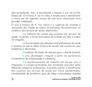 está aumentando, mas é reconduzida a esperar a sua vez na fila.
Depois de 15 minutos A. cai no chão, é levada para o atendimento
e morre por ter ingerido veneno de rato para interromper uma
gravidez indesejada.
O que a história de A. nos indica é a urgência de reversão e
reinvenção dos modos de operar os processos de acolhimento no
cotidiano dos serviços de saúde objetivando:
             a melhoria do acesso dos usuários aos serviços de
saúde, mudando a forma burocrática de entrada por filas e ordem
de chegada;
             a humanização das relações entre profissionais de saúde
e usuários no que se refere à forma de escutar este usuário em seus
problemas e demandas;
             mudança de objeto da doença para o doente (sujeito);
              uma abordagem integral a partir de parâmetros
humanitários de solidariedade e cidadania;
              o aperfeiçoamento do trabalho em equipe com a
integração e complementaridade das atividades exercidas pelas
diferentes categorias profissionais, buscando orientar o atendimento
dos usuários aos serviços de saúde por riscos apresentados,
complexidade do problema, grau de saber e tecnologias exigidas
                                                                         Cartilha da PNH
14                                      Acolhimento com Avaliação e Classificação de Risco
 