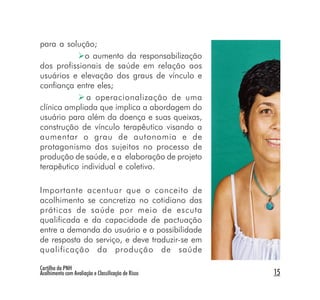 para a solução;
             o aumento da responsabilização
dos profissionais de saúde em relação aos
usuários e elevação dos graus de vínculo e
confiança entre eles;
              a operacionalização de uma
clínica ampliada que implica a abordagem do
usuário para além da doença e suas queixas,
construção de vínculo terapêutico visando a
aumentar o grau de autonomia e de
protagonismo dos sujeitos no processo de
produção de saúde, e a elaboração de projeto
terapêutico individual e coletivo.

Importante acentuar que o conceito de
acolhimento se concretiza no cotidiano das
práticas de saúde por meio de escuta
qualificada e da capacidade de pactuação
entre a demanda do usuário e a possibilidade
de resposta do serviço, e deve traduzir-se em
qualificação da produção de saúde

Cartilha da PNH
Acolhimento com Avaliação e Classificação de Risco   15
 