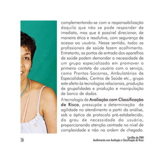 complementando-se com a responsabilização
     daquilo que não se pode responder de
     imediato, mas que é possível direcionar, de
     maneira ética e resolutiva, com segurança de
     acesso ao usuário. Nesse sentido, todos os
     profissionais de saúde fazem acolhimento.
     Entretanto, as portas de entrada dos aparelhos
     de saúde podem demandar a necessidade de
     um grupo especializado em promover o
     primeiro contato do usuário com o serviço,
     como Prontos-Socorros, Ambulatórios de
     Especialidades, Centros de Saúde etc., grupo
     este afeito às tecnologias relacionais, produção
     de grupalidades e produção e manipulação
     de banco de dados.
     A tecnologia de Avaliação com Classificação
     de Risco, pressupõe a determinação de
     agilidade no atendimento a partir da análise,
     sob a óptica de protocolo pré-estabelecido,
     do grau de necessidade do usuário,
     proporcionando atenção centrada no nível de
     complexidade e não na ordem de chegada.
                                                        Cartilha da PNH
16                     Acolhimento com Avaliação e Classificação de Risco
 