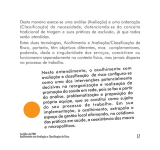 Desta maneira exerce-se uma análise (Avaliação) e uma ordenação
(Classificação) da necessidade, distanciando-se do conceito
tradicional de triagem e suas práticas de exclusão, já que todos
serão atendidos.
Estas duas tecnologias, Acolhimento e Avaliação/Classificação de
Risco, portanto, têm objetivos diferentes, mas complementares,
podendo, dada a singularidade dos serviços, coexistirem ou
funcionarem separadamente no contexto físico, mas jamais díspares
no processo de trabalho.
                                                               m
                                      , o ac ol hi m en to co
            N es te en te nd im en to                       a-se
                                      o de risco configur
            avaliação e classificaçã                           te
                                      enções potencialmen
             como uma das interv                               da
                                       zação e realização
             decisivas na reorgani                                r
                                        rede, pois se faz a parti
             promoção da saúde em                              da
                                      ização e proposição
             da análise, problemat                             ito
                                     se constitui como suje
              própria equipe, que                             su a
                                     de tr ab al ho . Em
              do se u pr oc es so                                 o
                                       olhimento, extrapola
              implementação, o ac                            iano
                                      l afirmando, no cotid
              espaço de gestão loca                              ro
                                        a coexistência das mac
              das práticas em saúde,
               e micropolíticas.
Cartilha da PNH
Acolhimento com Avaliação e Classificação de Risco               17
 